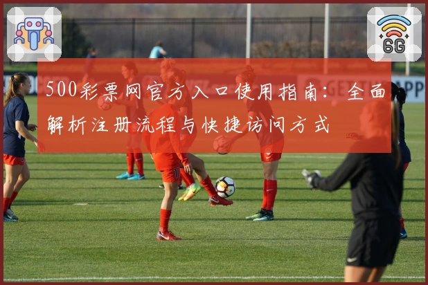 500彩票网官方入口使用指南：全面解析注册流程与快捷访问方式
