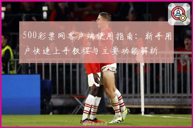 500彩票网客户端使用指南:新手用户快速上手教程与主要功能解析