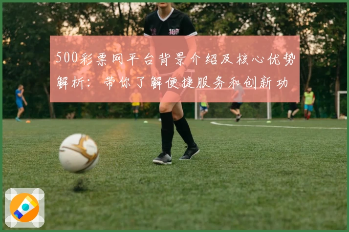 500彩票网平台背景介绍及核心优势解析：带你了解便捷服务和创新功能