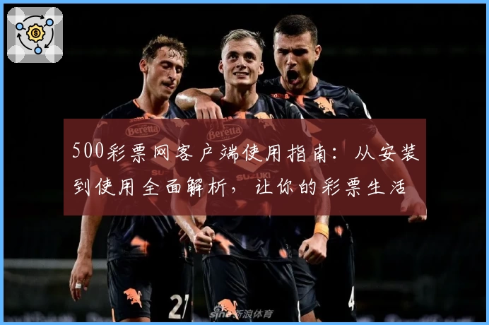 500彩票网客户端使用指南：从安装到使用全面解析，让你的彩票生活更便捷
