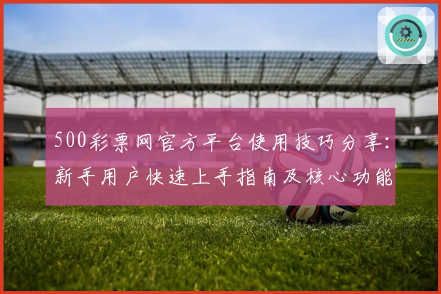 500彩票网官方平台使用技巧分享：新手用户快速上手指南及核心功能解读