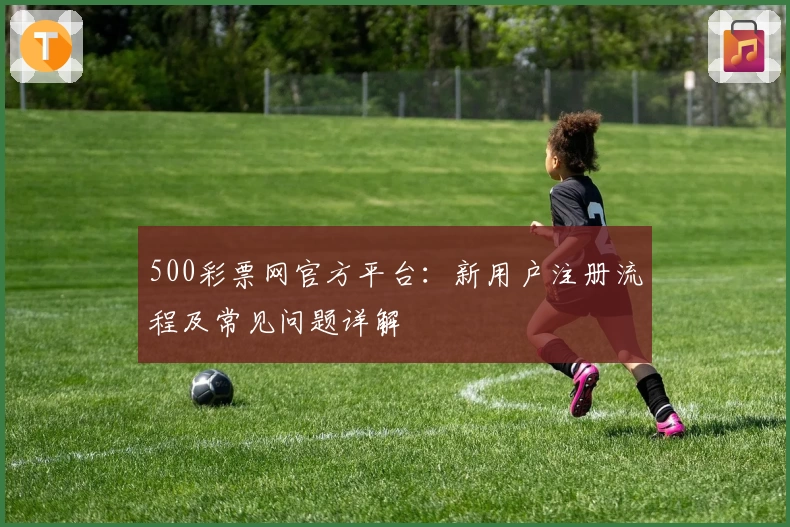 500彩票网官方平台：新用户注册流程及常见问题详解